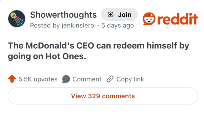 Showerthoughts + Join Posted by jenkinsleroi 5 days ago reddit The McDonald's CEO can redeem himself by going on Hot Ones. 5.5K upvotes Comment Copy link View 329 comments
