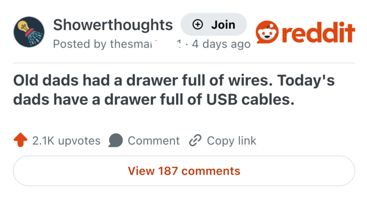 Showerthoughts + Join reddit Posted by thesmai 1. 4 days ago Old dads had a drawer full of wires. Today's dads have a drawer full of USB cables. 2.1K upvotes Comment Copy link View 187 comments