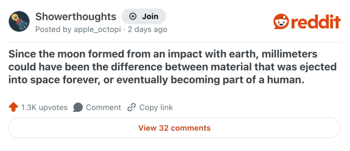 Showerthoughts + Join Posted by apple_octopi 2 days ago reddit Since the moon formed from an impact with earth, millimeters could have been the difference between material that was ejected into space forever, or eventually becoming part of a human. 1.3K upvotes Comment Copy link View 32 comments