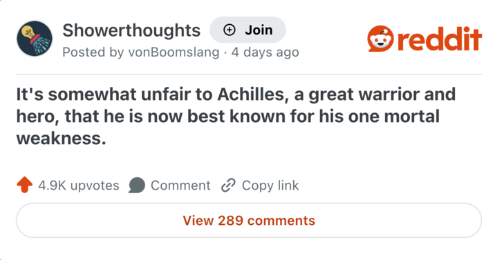Showerthoughts + Join Posted by von Boomslang 4 days ago reddit It's somewhat unfair to Achilles, a great warrior and hero, that he is now best known for his one mortal weakness. 4.9K upvotes Comment Copy link View 289 comments