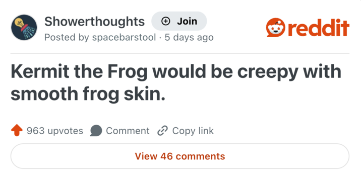 Showerthoughts + Join Posted by spacebarstool 5 days ago . reddit Kermit the Frog would be creepy with smooth frog skin. 963 upvotes Comment Copy link View 46 comments
