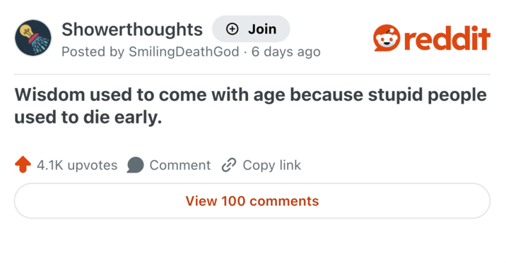 Showerthoughts + Join Posted by Smiling Death God 6 days ago • reddit Wisdom used to come with age because stupid people used to die early. 4.1K upvotes Comment Copy link View 100 comments