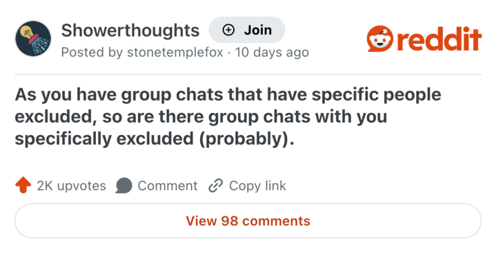 Showerthoughts + Join reddit Posted by stonetemplefox 10 days ago As you have group chats that have specific people excluded, so are there group chats with you specifically excluded (probably). 2K upvotes Comment Copy link View 98 comments