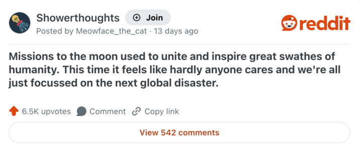 Showerthoughts + Join reddit Posted by Meowface_the_cat 13 days ago Missions to the moon used to unite and inspire great swathes of humanity. This time it feels like hardly anyone cares and we're all just focussed on the next global disaster. 6.5K upvotes Comment Copy link View 542 comments