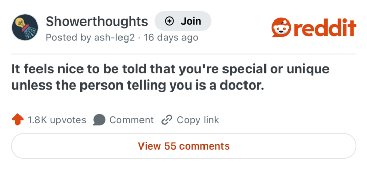 Showerthoughts + Join Posted by ash-leg2 16 days ago • reddit It feels nice to be told that you're special or unique unless the person telling you is a doctor. 1.8K upvotes Comment Copy link View 55 comments