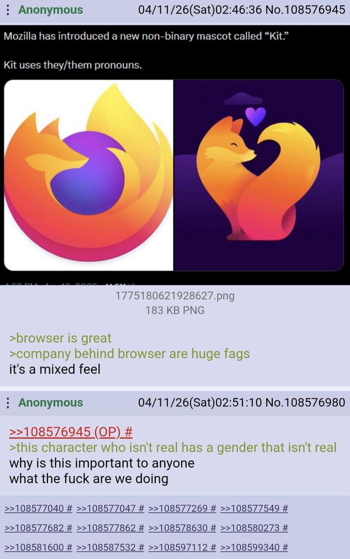 Anonymous 04/11/26(Sat)02:46:36 No. 108576945 Mozilla has introduced a new non-binary mascot called "Kit.” Kit uses they/them pronouns. >browser is great 1775180621928627.png 183 KB PNG >company behind browser are huge f--- it's a mixed feel Anonymous >>108576945 (OP) # 04/11/26(Sat)02:51:10 No. 108576980 >this character who isn't real has a gender that isn't real why is this important to anyone what the f--- are we doing >>108577040 # >>108577047 # >>108577269 # >>108577549 # >>108577682 # >>108577862 # >>108578630 # >>108580273 # >>108581600 # >>108587532 # >>108597112 # >>108599340 #