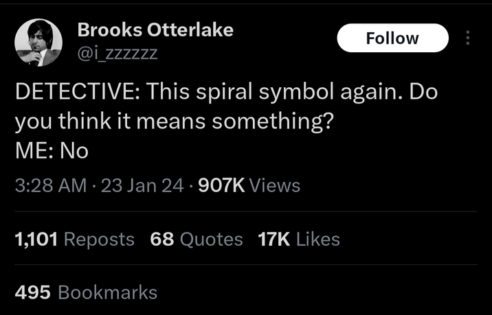 Brooks Otterlake @izzzzzz Follow DETECTIVE: This spiral symbol again. Do you think it means something? ME: No 3:28 AM 23 Jan 24 .907K Views 1,101 Reposts 68 Quotes 17K Likes 495 Bookmarks