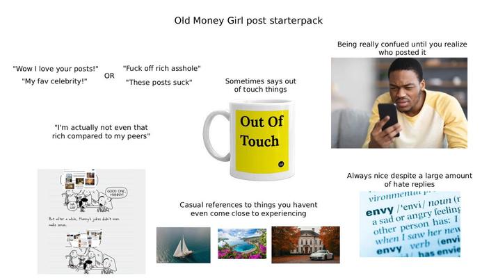 Old Money Girl post starterpack Being really confued until you realize who posted it "Wow I love your posts!" "My fav celebrity!" OR "F--- off rich a------" "These posts suck" Sometimes says out of touch things "I'm actually not even that rich compared to my peers" HA! But after a while, Manny's jokes didn't even make sense. Out Of Touch GOOD ONE. MANNY! Casual references to things you havent even come close to experiencing Always nice despite a large amount of hate replies vironmenu р envy /'envi/ noun (r a sad or angry feeling other person has: I when I saw her new envy verb (envi has envie