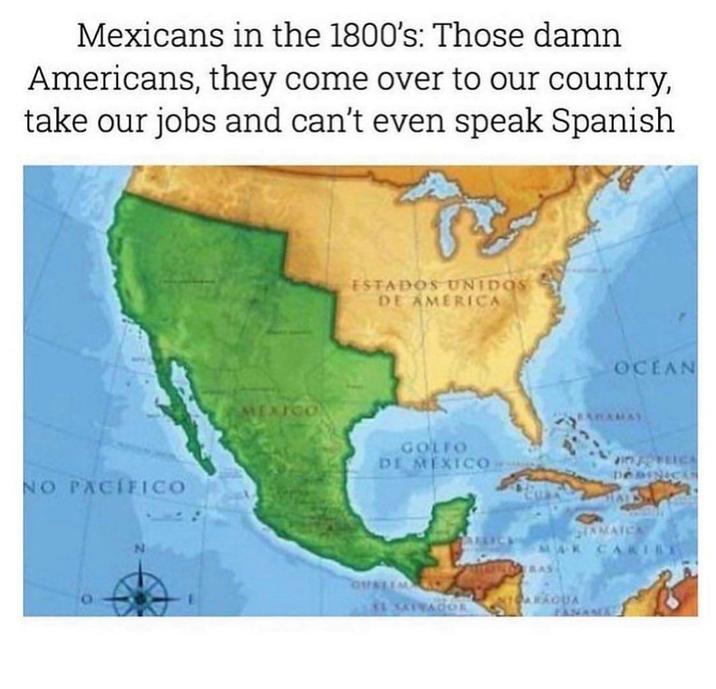 Mexicans in the 1800's: Those damn Americans, they come over to our country, take our jobs and can't even speak Spanish NO PACIFICO XICO ESTADOS UNIDOS DE AMERICA GOLFO DE MEXICO OCEAN DOMINICAS TAMAICA AK CARIBE NICARAGUA