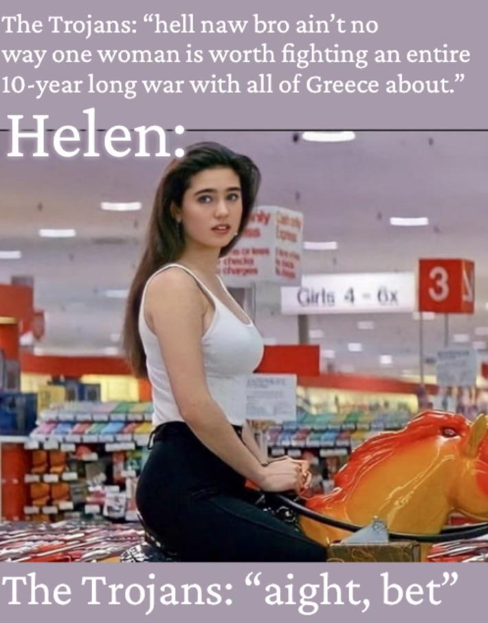 The Trojans: "hell naw bro ain't no way one woman is worth fighting an entire 10-year long war with all of Greece about." Helen: y charges Girls 4-6x 3 The Trojans: "aight, bet”