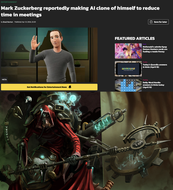 ENTERTAINMENT Mark Zuckerberg reportedly making Al clone of himself to reduce time in meetings by Brad Norton Published: Apr 13, 2026, 22:20 Save for later META Get Notifications for Entertainment News FEATURED ARTICLES McDonald's admits Kpop Demon Hunters cards are fueling a resale frenzy QUORDLE Guides Today's Quordle answers & hints (April 15) TRACKS DRAPES DROVED DRIVER DRIVEN Gaming Daily Word Hurdle answers & hints today (April 15)