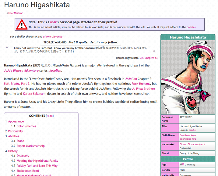 Haruno Higashikata < User:Minedor A Note: This is a user's personal page attached to their profile! This is not an actual article, may not be related to JoJo or Araki, and is not associated with the wiki. As such, it may not adhere to the policies. For a similar character, see Giorno Giovanna Haruno Higashikata SPOILER WARNING: Part 8 spoiler details may follow. " I may not know who lam, but I know you're my brother Josuke! (私が誰なのかわからないかもしれません が、あなたが私の兄の仗助だと知っています!) " -Haruno Higashikata, JJL Chapter 44 Haruno Higashikata (, Higashikata Haruno) is a major ally featured in the eighth part of the JoJo's Bizarre Adventure series, JoJolion. Introduced in the "Love Once Buried" story arc, Haruno was first seen in a flashback in JoJolion Chapter 3: Soft & Wet, Part 2. He has not played much of a role in Josuke's fight against the nefarious Rock Humans, but the search for his and Josuke's identities is the driving force behind JoJolion. Following the A. Phex Brothers fight, he and Karera Sakunami depart in search of their own answers, and neither have been seen since. Haruno is a Stand User, and his Crazy Little Thing allows him to create bubbles capable of redistributing small amounts of matter. CONTENTS [Hide] 1 Appearance 1.1 Color Schemes 2 Personality 3 Abilities 3.1 Stand 3.2 Expert Marksmanship 4 History 4.1 Discovery 4.2 Meeting the Higashikata Family 4.3 Paisley Park and Born This Way 4.4 Shakedown Road 1.5 Votsuvu Vagivama's Attack Japanese Name Alias |東方 初流乃 Haruno Higashikata (given by Yasuho) Birth Name Josefumi Kujo Yoshikage Kira Namesake Giorno Giovanna (Part 5 Protagonist) Stand Crazy Little Thing Profile Age 19[1] (Tentative) Gender Male Nationality Japanese