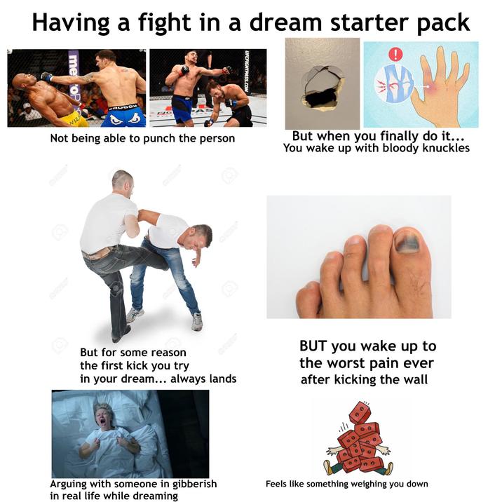 Having a fight in a dream starter pack me op WIZ ADB FJG UF UFCFIGHTPASS.COM Not being able to punch the person But when you finally do it... You wake up with bloody knuckles Q123RF A123RF* Q123RF Q123RF* Q123RF* But for some reason the first kick you try Q123RF* in your dream... always lands BUT you wake up to the worst pain ever after kicking the wall Arguing with someone in gibberish in real life while dreaming Feels like something weighing you down