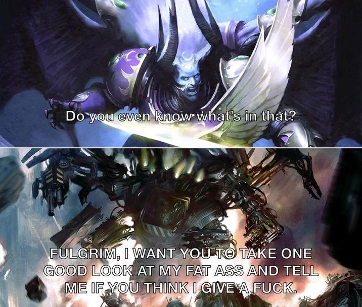 Do you even know what's in that? FULGRIM, I WANT YOU TO TAKE ONE GOOD LOOK AT MY FAT ASS AND TELL ME IF YOU THINK I GIVE A F---.