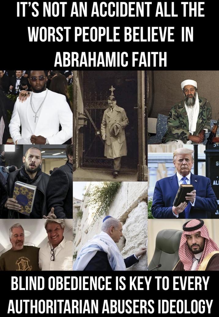 IT'S NOT AN ACCIDENT ALL THE WORST PEOPLE BELIEVE IN ABRAHAMIC FAITH OR BLIND OBEDIENCE IS KEY TO EVERY AUTHORITARIAN ABUSERS IDEOLOGY S AL