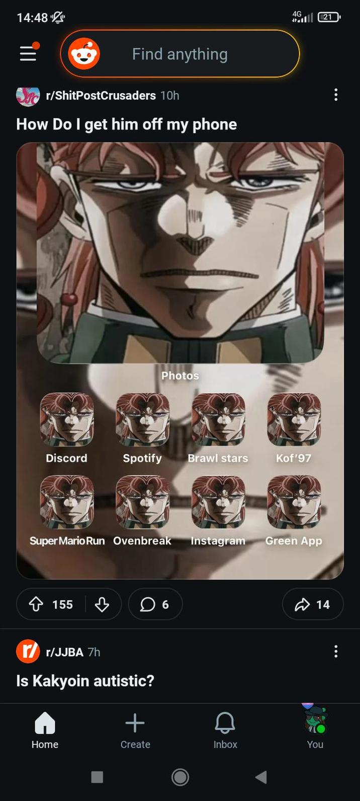 14:48 Find anything r/ShitPostCrusaders 10h How Do I get him off my phone Photos 4G 21 Discord Spotify Brawl stars Kof'97 Super Mario Run Ovenbreak Instagram Green App 155 ☐ 6 /r/JJBA 7h Is Kakyoin autistic? + 14 Home Create Inbox You