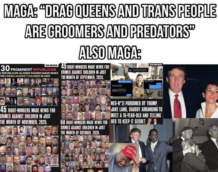 MAGA: "DRAG QUEENS AND TRANS PEOPLE ARE GROOMERS AND PREDATORS" ALSO MAGA: REICH-WING WATCH 30 PROMINENT REPUBLICAN REPUBLICAN-ALIGNED FIGURES MADE NEWS FOR CRIMES AGAINST CHILDREN IN 2025 45 RIGHT-WINGERS MADE NEWS FOR CRIMES AGAINST CHILDREN IN JUST THE MONTH OF SEPTEMBER, 2025. Yes what's your number REICH-WING WATCH 45 RIGHT-WINGERS MADE NEWS FOR CRIMES AGAINST CHILDREN IN JUST THE MONTH OF NOVEMBER, 2025. NEO-N*ZI PARDONED BY TRUMP, JAKE LANG, CAUGHT ARRANGING TO BOMEET A 15-YEAR-OLD AND TELLING HER TO KEEP IT SECRET 6U RIGHT-WINGERS MADE NEWS FOR CRIMES AGAINST CHILDREN IN JUST THE MONTH OF OCTOBER, 2025. MAKE AME GREAT AGA