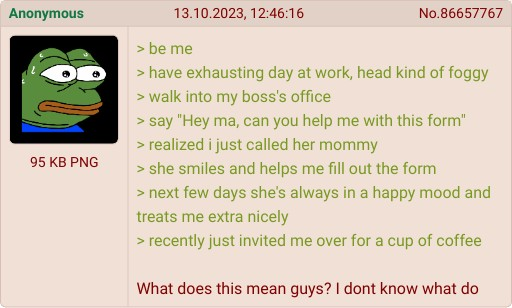 Anonymous 95 KB PNG 13.10.2023, 12:46:16 > be me No.86657767 > have exhausting day at work, head kind of foggy > walk into my boss's office > say "Hey ma, can you help me with this form" > realized i just called her mommy > she smiles and helps me fill out the form > next few days she's always in a happy mood and treats me extra nicely > recently just invited me over for a cup of coffee What does this mean guys? I dont know what do