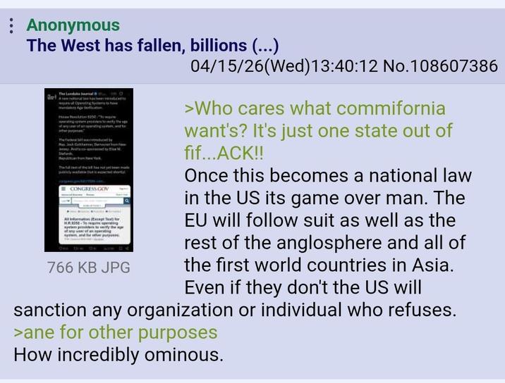 Anonymous The West has fallen, billions (...) The Lanal Bol Act Opering byilers to ine Hoe Resolution $200. The The wa Pas Josh Gatthew Devacist prom.how York The of test has not yet been made ECONGRESS GOV All information (Escape Test) for LR.5258-Toperating wysten paders te vertly the age system and for other purposes 04 766 KB JPG 04/15/26(Wed)13:40:12 No. 108607386 >Who cares what commifornia want's? It's just one state out of fif...ACK!! Once this becomes a national law in the US its game over man. The EU will follow suit as well as the rest of the anglosphere and all of the first world countries in Asia. Even if they don't the US will sanction any organization or individual who refuses. >ane for other purposes How incredibly ominous.