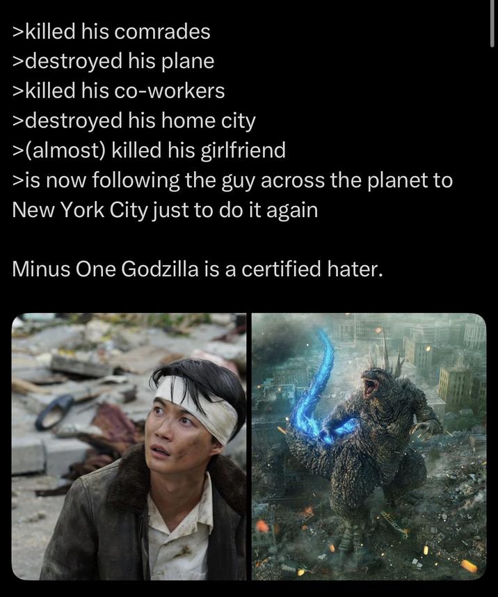>killed his comrades >destroyed his plane >killed his co-workers >destroyed his home city >(almost) killed his girlfriend >is now following the guy across the planet to New York City just to do it again Minus One Godzilla is a certified hater.