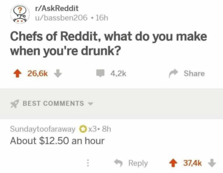r/AskReddit u/bassben206-16h Chefs of Reddit, what do you make when you're drunk? 26,6k BEST COMMENTS 4,2k Sundaytoofaraway x3.8h About $12.50 an hour ... Share Reply 37,4k