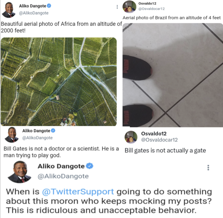 Aliko Dangote @Aliko Dangote Beautiful aerial photo of Africa from an altitude of 2000 feet! Osvaldo12 @Osvaldocar12 Aerial photo of Brazil from an altitude of 4 feet PUMA PUMA Aliko Dangote @Aliko Dangote Osvaldo12 @Osvaldocar12 Bill Gates is not a doctor or a scientist. He is a Bill gates is not actually a gate man trying to play god. Aliko Dangote @Aliko Dangote When is @TwitterSupport going to do something about this moron who keeps mocking my posts? This is ridiculous and unacceptable behavior.