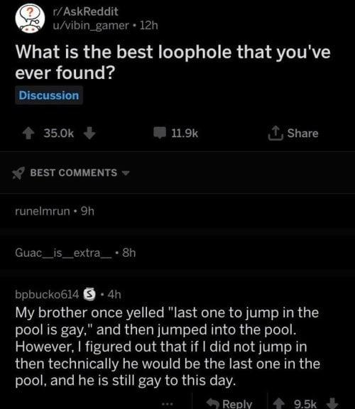 r/AskReddit u/vibin_gamer + 12h What is the best loophole that you've ever found? Discussion 35.0k BEST COMMENTS ▾ runelmrun ⚫9h 11.9k ↑, Share Guac_is_extra_ • 8h bpbucko614 4h My brother once yelled "last one to jump in the pool is gay," and then jumped into the pool. However, I figured out that if I did not jump in then technically he would be the last one in the pool, and he is still gay to this day. Reply 9.5k