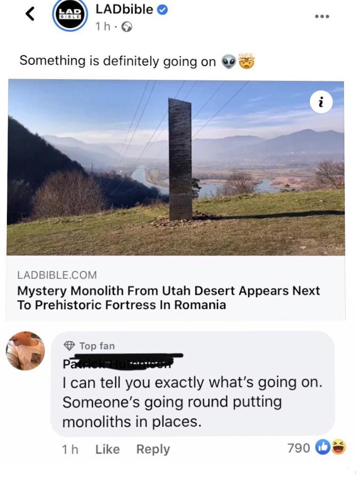 LAD < BIBLE LADbible 1h-> Something is definitely going on i LADBIBLE.COM Mystery Monolith From Utah Desert Appears Next To Prehistoric Fortress In Romania Top fan Patrick H I can tell you exactly what's going on. Someone's going round putting monoliths in places. 1h Like Reply 790