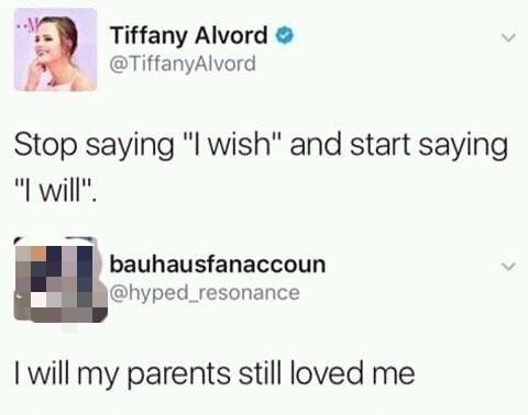 Tiffany Alvord > @TiffanyAlvord Stop saying "I wish" and start saying "I will". bauhausfanaccoun @hyped_resonance I will my parents still loved me
