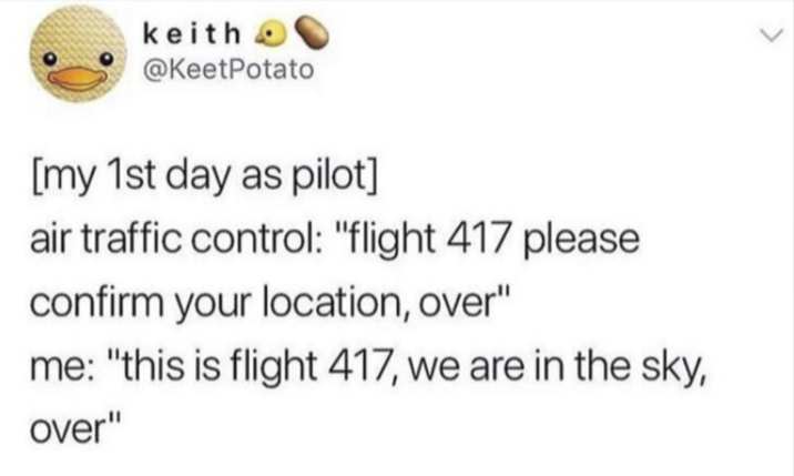 keith O @KeetPotato [my 1st day as pilot] air traffic control: "flight 417 please confirm your location, over" me: "this is flight 417, we are in the sky, over"