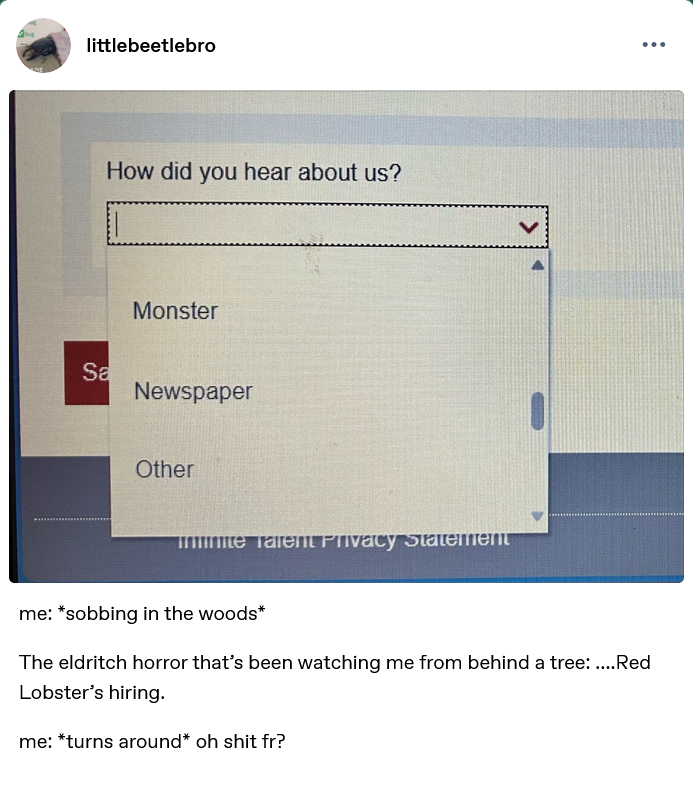 littlebeetlebro Sa How did you hear about us? Monster Newspaper Other nite Talent Privacy Statement me: *sobbing in the woods* The eldritch horror that's been watching me from behind a tree: ....Red Lobster's hiring. me: *turns around* oh s--- fr?
