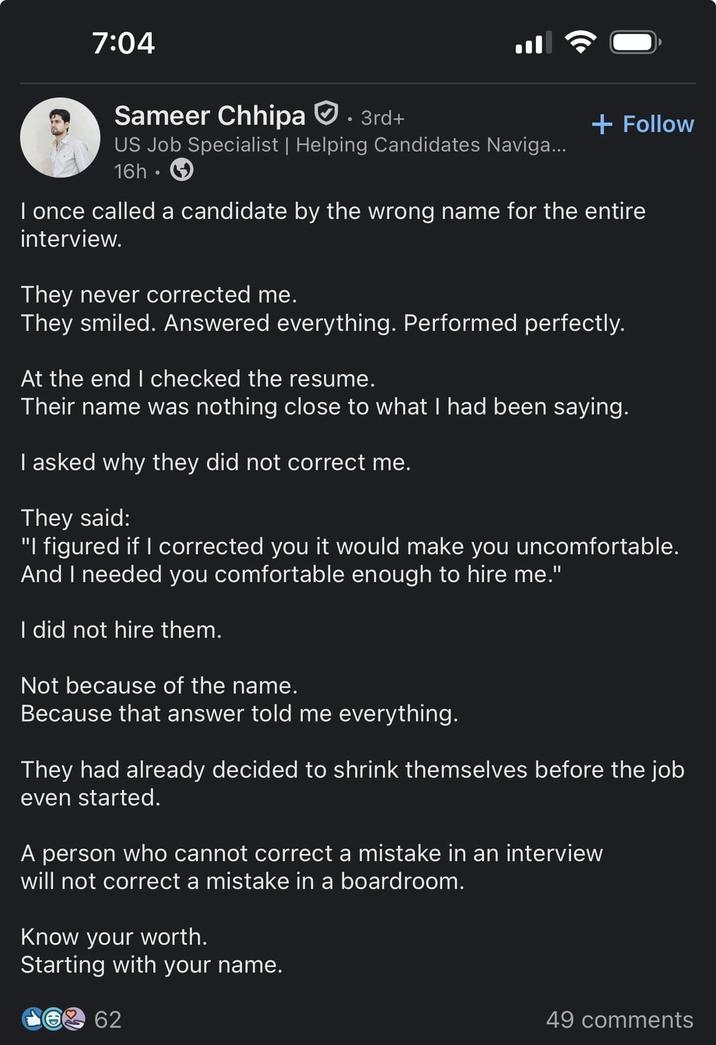 7:04 Sameer Chhipa . 3rd+ US Job Specialist | Helping Candidates Naviga... 16h⚫ + Follow I once called a candidate by the wrong name for the entire interview. They never corrected me. They smiled. Answered everything. Performed perfectly. At the end I checked the resume. Their name was nothing close to what I had been saying. I asked why they did not correct me. They said: "I figured if I corrected you it would make you uncomfortable. And I needed you comfortable enough to hire me." I did not hire them. Not because of the name. Because that answer told me everything. They had already decided to shrink themselves before the job even started. A person who cannot correct a mistake in an interview will not correct a mistake in a boardroom. Know your worth. Starting with your name. 62 49 comments