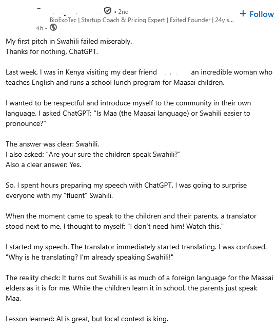 . 2nd 4h • BioExoTec | Startup Coach & Pricing Expert | Exited Founder | 24y s... My first pitch in Swahili failed miserably. Thanks for nothing, ChatGPT. + Follow Last week, I was in Kenya visiting my dear friend an incredible woman who teaches English and runs a school lunch program for Maasai children. I wanted to be respectful and introduce myself to the community in their own language. I asked ChatGPT: "Is Maa (the Maasai language) or Swahili easier to pronounce?" The answer was clear: Swahili. I also asked: "Are your sure the children speak Swahili?" Also a clear answer: Yes. So, I spent hours preparing my speech with ChatGPT. I was going to surprise everyone with my "fluent" Swahili. When the moment came to speak to the children and their parents, a translator stood next to me. I thought to myself: "I don't need him! Watch this." I started my speech. The translator immediately started translating. I was confused. "Why is he translating? I'm already speaking Swahili!" The reality check: It turns out Swahili is as much of a foreign language for the Maasai elders as it is for me. While the children learn it in school, the parents just speak Maa. Lesson learned: Al is great, but local context is king.