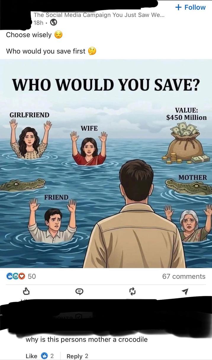 The Social Media Campaign You Just Saw We... 18h Choose wisely Who would you save first + Follow WHO WOULD YOU SAVE? GIRLFRIEND WIFE 50 P FRIEND SOUZO 27 VALUE: $450 Million why is this persons mother a crocodile Like 2 Reply 2 MOTHER 67 comments