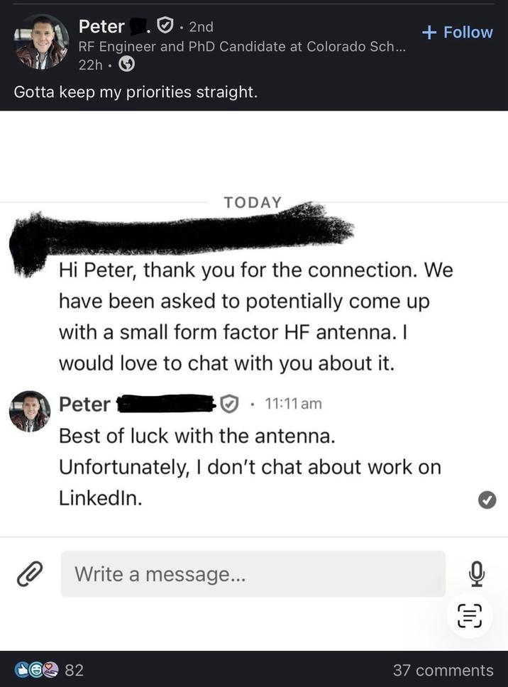 Peter 2nd RF Engineer and PhD Candidate at Colorado Sch... 22h⚫ Gotta keep my priorities straight. TODAY + Follow Hi Peter, thank you for the connection. We have been asked to potentially come up with a small form factor HF antenna. I would love to chat with you about it. Peter • 11:11 am Best of luck with the antenna. Unfortunately, I don't chat about work on LinkedIn. Write a message... 82 闫 37 comments