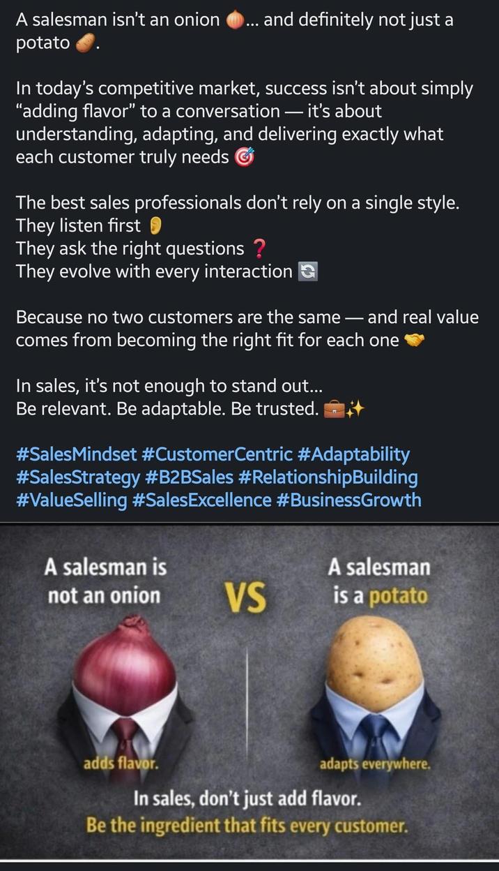 A salesman isn't an onion ... and definitely not just a potato In today's competitive market, success isn't about simply "adding flavor" to a conversation - it's about understanding, adapting, and delivering exactly what each customer truly needs The best sales professionals don't rely on a single style. They listen first They ask the right questions ? They evolve with every interaction Because no two customers are the same - and real value comes from becoming the right fit for each one In sales, it's not enough to stand out... Be relevant. Be adaptable. Be trusted. #SalesMindset #CustomerCentric #Adaptability #SalesStrategy #B2BSales #RelationshipBuilding #ValueSelling #SalesExcellence #BusinessGrowth A salesman is not an onion A salesman VS is a potato adds flavor. adapts everywhere. In sales, don't just add flavor. Be the ingredient that fits every customer.