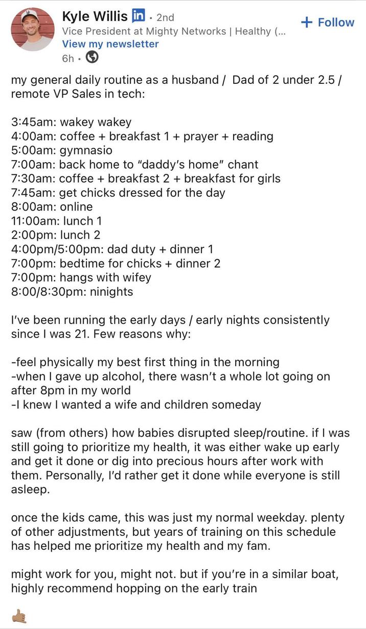 Kyle Willis in. 2nd Vice President at Mighty Networks | Healthy (... View my newsletter 6h • + Follow my general daily routine as a husband / Dad of 2 under 2.5/ remote VP Sales in tech: 3:45am: wakey wakey 4:00am: coffee + breakfast 1 + prayer + reading 5:00am: gymnasio 7:00am: back home to "daddy's home" chant 7:30am: coffee + breakfast 2 + breakfast for girls 7:45am: get chicks dressed for the day 8:00am: online 11:00am: lunch 1 2:00pm: lunch 2 4:00pm/5:00pm: dad duty + dinner 1 7:00pm: bedtime for chicks + dinner 2 7:00pm: hangs with wifey 8:00/8:30pm: ninights I've been running the early days / early nights consistently since I was 21. Few reasons why: -feel physically my best first thing in the morning -when I gave up alcohol, there wasn't a whole lot going on after 8pm in my world -I knew I wanted a wife and children someday saw (from others) how babies disrupted sleep/routine. if I was still going to prioritize my health, it was either wake up early and get it done or dig into precious hours after work with them. Personally, I'd rather get it done while everyone is still asleep. once the kids came, this was just my normal weekday. plenty of other adjustments, but years of training on this schedule has helped me prioritize my health and my fam. might work for you, might not. but if you're in a similar boat, highly recommend hopping on the early train