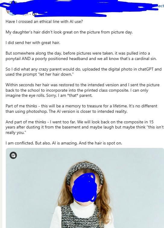 ect Have I crossed an ethical line with Al use? My daughter's hair didn't look great on the picture from picture day. I did send her with great hair. But somewhere along the day, before pictures were taken, it was pulled into a ponytail AND a poorly positioned headband and we all know that's a cardinal sin. So I did what any crazy parent would do, uploaded the digital photo in chatGPT and used the prompt "let her hair down." Within seconds her hair was restored to the intended version and I sent the picture back to the school to incorporate into the printed class composite. I can only imagine the eye rolls. Sorry, I am *that* parent. Part of me thinks - this will be a memory to treasure for a lifetime. It's no different than using photoshop. The Al version is closer to intended reality. And part of me thinks - I went too far. We will look back on the composite in 15 years after dusting it from the basement and maybe laugh but maybe think "this isn't really you." I am conflicted. But also, Al is amazing. And the hair is spot on. Cr