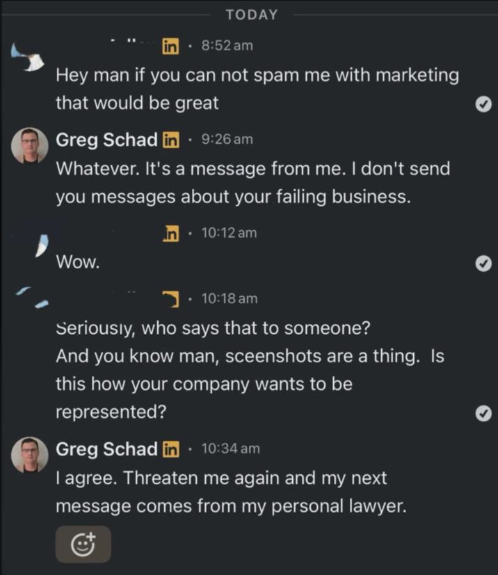 A TODAY lin • 8:52 am Hey man if you can not spam me with marketing that would be great Greg Schad in ⚫ 9:26 am Whatever. It's a message from me. I don't send you messages about your failing business. in • 10:12 am Wow. 10:18 am Seriously, who says that to someone? And you know man, sceenshots are a thing. Is this how your company wants to be represented? Greg Schad in ⚫ 10:34 am I agree. Threaten me again and my next message comes from my personal lawyer.