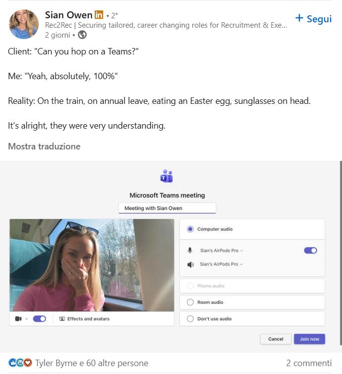 Sian Owen in. 2° Rec2 Rec | Securing tailored, career changing roles for Recruitment & Exe... 2 giorni ⚫ Client: "Can you hop on a Teams?" Me: "Yeah, absolutely, 100%" + Segui Reality: On the train, on annual leave, eating an Easter egg, sunglasses on head. It's alright, they were very understanding. Mostra traduzione Effects and avatars Microsoft Teams meeting Meeting with Sian Owen CEO Tyler Byrne e 60 altre persone Computer audio Sian's AirPods Pro Sian's AirPods Pro Phone audio Room audio Don't use audio Cancel Join now 2 commenti