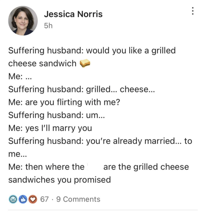 Jessica Norris 5h Suffering husband: would you like a grilled cheese sandwich Me: ... Suffering husband: grilled... cheese... Me: are you flirting with me? Suffering husband: um... Me: yes I'll marry you Suffering husband: you're already married... to me... Me: then where the are the grilled cheese sandwiches you promised. 67 9 Comments