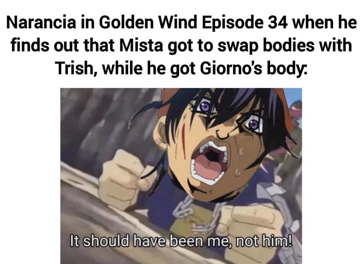 Narancia in Golden Wind Episode 34 when he finds out that Mista got to swap bodies with Trish, while he got Giorno's body. It should have been me, not him!