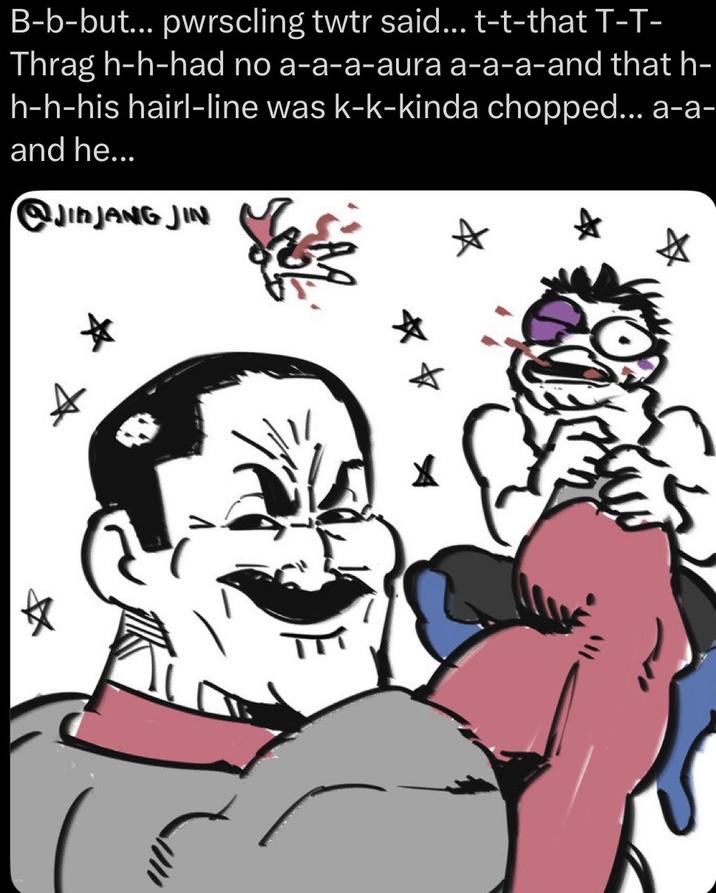 B-b-but... pwrscling twtr said... t-t-that T-T- Thrag h-h-had no a-a-a-aura a-a-a-and that h- h-h-his hairl-line was k-k-kinda chopped... a-a- and he... @JINJANG JIN X