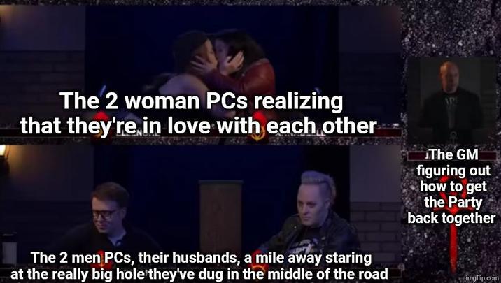 The 2 woman PCs realizing that they're in love with each other APT G The GM figuring out how to get the Party back together The 2 men PCs, their husbands, a mile away staring at the really big hole they've dug in the middle of the road imgflip.com