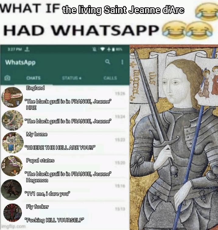 WHAT IF the living Saint Jeanne d'Arc HAD 327 PM J. WhatsApp WHATSAPP CHATS STATUS CALLS England England "The black grail is in FRANCE, Jeanne" HRE "The black grail is in FRANCE, Jeanne" 15:26 1524 My home 1523 "WHERE THE HELL ARE YOU!?" Papal states 15:20 "The black grail is in FRANCE, Jeanne" Hegemon "1V1 me, i dare you" Fly f----- imgflip.com "F------ KILL YOURSELF" 15:16 1513 tas