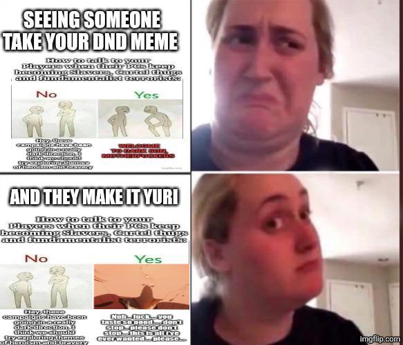 SEEING SOMEONE TAKE YOUR DND MEME How to talk to your Players when their PCs keep becoming Slavers, Cartel thugs and fundamentalist terrorists: No Yes Hey Urspre campaigns have bean gothammeredily dark direction. Ú Ghidrodin try exploring themes of heroism and bravery WELCOME OLARK SUN AND THEY MAKE IT YURI How to talk to your Players when their PCs keep becoming Slavers, Cartel thugs and fundamentalist terrorists: No Yes Hay, thexED campaigns have been going thereally dark direction think woehould try exploring themes of heroismend bravery Nah-f--- you taste so gooddon't Stop please don't Stop this is all ive ever wanted...please... imgflip.com
