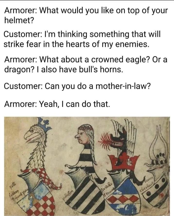Armorer: What would you like on top of your helmet? Customer: I'm thinking something that will strike fear in the hearts of my enemies. Armorer: What about a crowned eagle? Or a dragon? I also have bull's horns. Customer: Can you do a mother-in-law? Armorer: Yeah, I can do that. m ed Fulbay hans poy wound Per Wills tomas Buxton clearbant