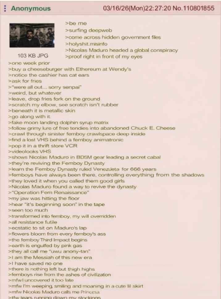 Anonymous 103 KB JPG >one week prior >be me 03/16/26(Mon)22:27:20 No. 110801855 >surfing deepweb >come across hidden government files >holyshit.misinfo > Nicolas Maduro headed a global conspiracy >proof right in front of my eyes >buy a cheeseburger with Ethereum at Wendy's >notice the cashier has cat ears >ask for fries >"were all out... sorry senpai" >weird, but whatever >leave, drop fries fork on the ground >scratch my elbow, see scratch isn't rubber >beneath it is metallic skin >go along with it. >fake moon landing dolphin syrup matrix >follow grimy lure of free tendies into abandoned Chuck E. Cheese >crawl through sinister femboy crawlspace deep inside >find a lost VHS behind a femboy animatronic >pop it in a thrift store VCR >videolooks VHS >shows Nicolas Maduro in BDSM gear leading a secret cabal >they're reviving the Femboy Dynasty >learn the Femboy Dynasty ruled Venezueta for 666 years >femboys have always been there, controlling everything from the shadows >they loved it when you called them good girls > Nicolas Maduro found a way to revive the dynasty >"Operation Fem Renaissance" >my jaw was hitting the floor >hear "it's beginning soon" in the tape >seen too much >transformed into femboy, my will overridden >all resistance futile >ecstatic to sit on Maduro's lap >flowers bloom from every femboy's ass >the femboy Third Impact begins >earth is engulfed by pink gas >they all call me "uwu anony-tan" >I am the Messiah of this new era >I have saved no one >there is nothing left but thigh highs >femboys rise from the ashes of civilization >mfwl uncovered it too late >mfw I'm weeping, smiling and moaning in a cute lil skirt >mfw Nicolas Maduro calls me Princesa >tfw tears running down my stockings