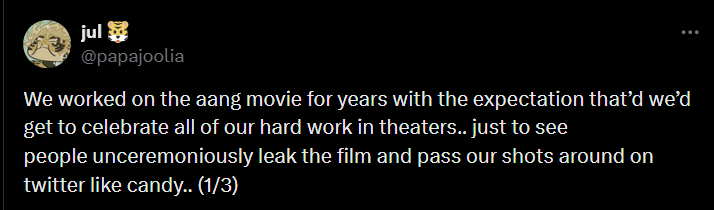 jul @papajoolia We worked on the aang movie for years with the expectation that'd we'd get to celebrate all of our hard work in theaters.. just to see people unceremoniously leak the film and pass our shots around on twitter like candy.. (1/3)