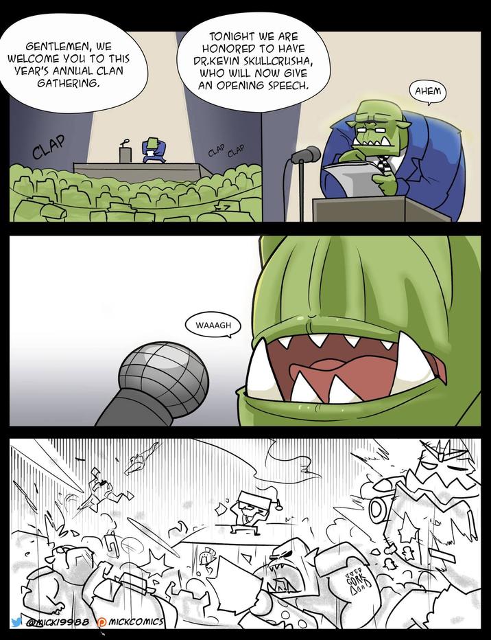 GENTLEMEN, WE WELCOME YOU TO THIS YEAR'S ANNUAL CLAN GATHERING. TONIGHT WE ARE HONORED TO HAVE DR.KEVIN SKULLCRUSHA, WHO WILL NOW GIVE AN OPENING SPEECH. CLAP WAAAGH CLAP CLAP MICK19988 MICKCOMICS GORK AD AHEM